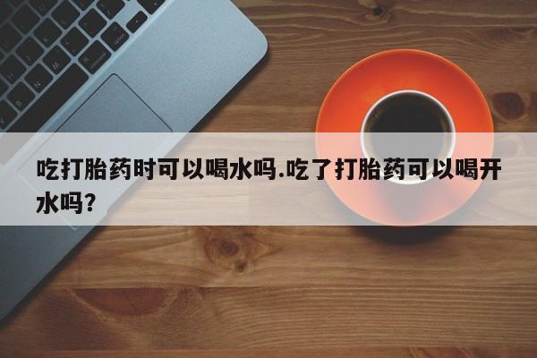 私人卖打胎药微信号，吃打胎药时可以喝水吗.吃了打胎药可以喝开水吗？