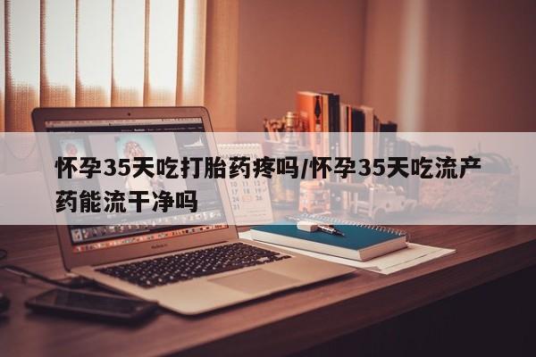 私人卖打胎药微信号，怀孕35天吃打胎药疼吗/怀孕35天吃流产药能流干净吗