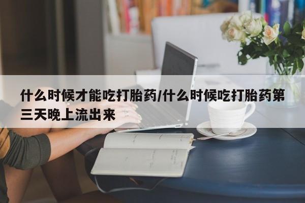 私人卖打胎药微信号，什么时候才能吃打胎药/什么时候吃打胎药第三天晚上流出来