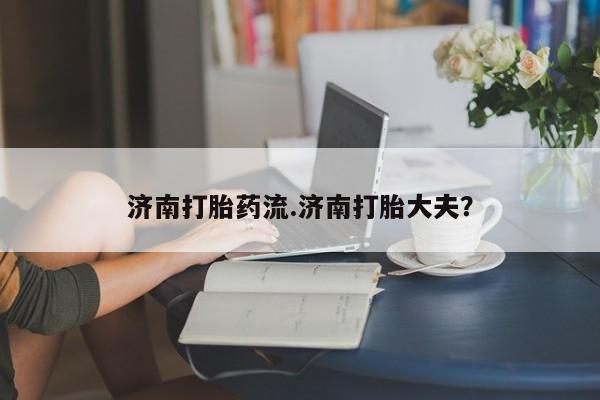 私人卖打胎药微信号，济南打胎药流.济南打胎大夫？