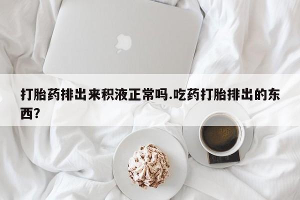 私人卖打胎药微信号，打胎药排出来积液正常吗.吃药打胎排出的东西？