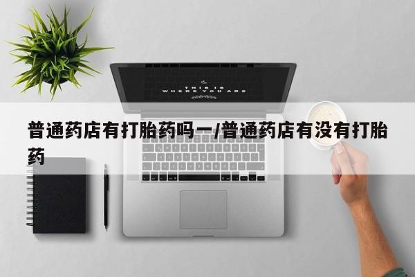 私人卖打胎药微信号，普通药店有打胎药吗一/普通药店有没有打胎药