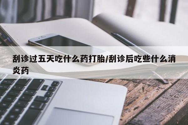私人卖打胎药微信号，刮诊过五天吃什么药打胎/刮诊后吃些什么消炎药