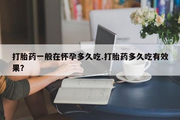 私人卖打胎药微信号，打胎药一般在怀孕多久吃.打胎药多久吃有效果？