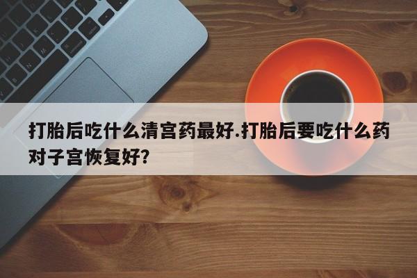 私人卖打胎药微信号，打胎后吃什么清宫药最好.打胎后要吃什么药对子宫恢复好？