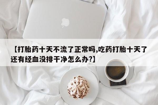 私人卖打胎药微信号，【打胎药十天不流了正常吗,吃药打胎十天了还有经血没排干净怎么办?】