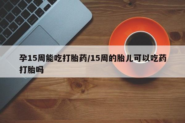 私人卖打胎药微信号，孕15周能吃打胎药/15周的胎儿可以吃药打胎吗