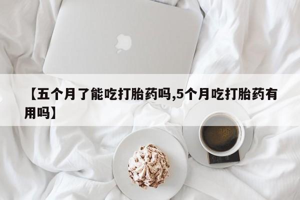 私人卖打胎药微信号，【五个月了能吃打胎药吗,5个月吃打胎药有用吗】