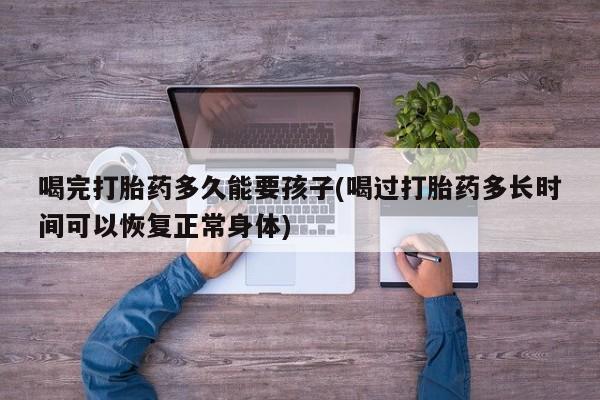 私人卖打胎药微信号，喝完打胎药多久能要孩子(喝过打胎药多长时间可以恢复正常身体)