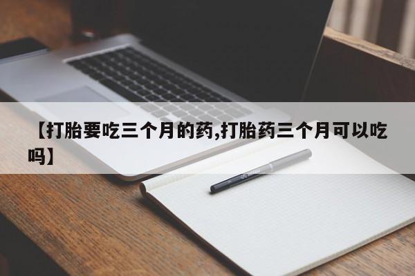 私人卖打胎药微信号，【打胎要吃三个月的药,打胎药三个月可以吃吗】