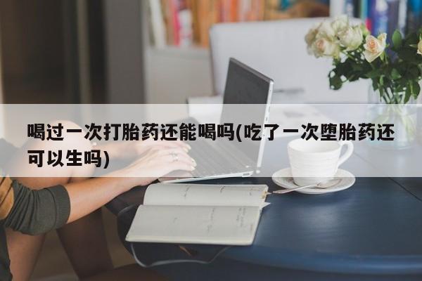 私人卖打胎药微信号，喝过一次打胎药还能喝吗(吃了一次堕胎药还可以生吗)