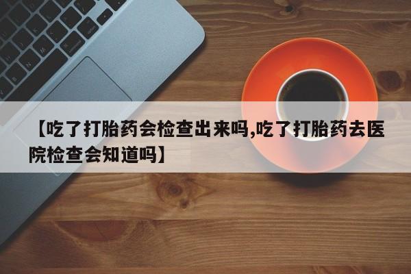 私人卖打胎药微信号，【吃了打胎药会检查出来吗,吃了打胎药去医院检查会知道吗】