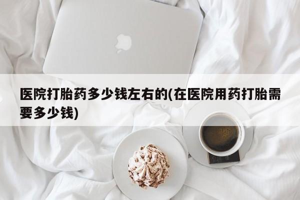 私人卖打胎药微信号，医院打胎药多少钱左右的(在医院用药打胎需要多少钱)