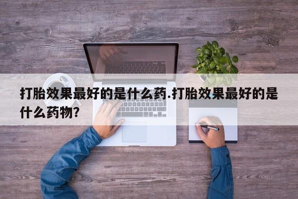 私人卖打胎药微信号，打胎效果最好的是什么药.打胎效果最好的是什么药物？