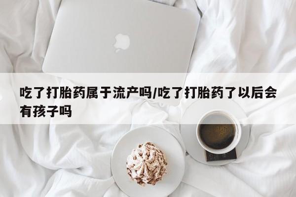 私人卖打胎药微信号，吃了打胎药属于流产吗/吃了打胎药了以后会有孩子吗