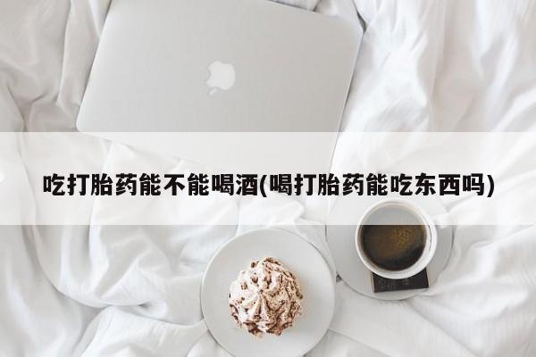 私人卖打胎药微信号，吃打胎药能不能喝酒(喝打胎药能吃东西吗)