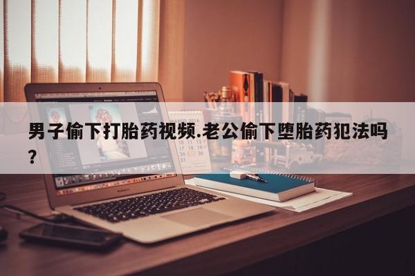 私人卖打胎药微信号，男子偷下打胎药视频.老公偷下堕胎药犯法吗？