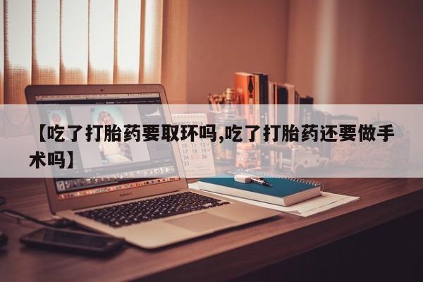 私人卖打胎药微信号，【吃了打胎药要取环吗,吃了打胎药还要做手术吗】