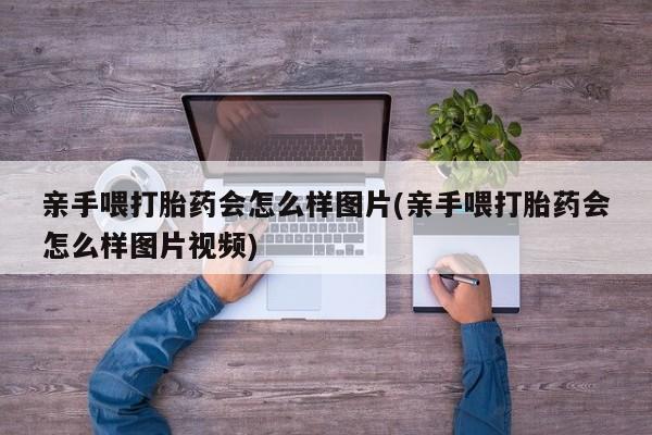 私人卖打胎药微信号，亲手喂打胎药会怎么样图片(亲手喂打胎药会怎么样图片视频)