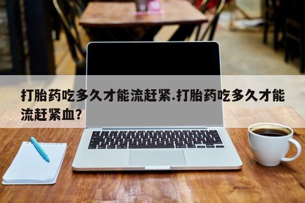 私人卖打胎药微信号，打胎药吃多久才能流赶紧.打胎药吃多久才能流赶紧血？