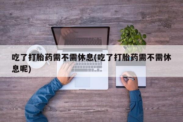 私人卖打胎药微信号，吃了打胎药需不需休息(吃了打胎药需不需休息呢)