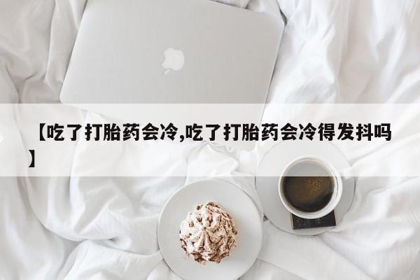 私人卖打胎药微信号，【吃了打胎药会冷,吃了打胎药会冷得发抖吗】
