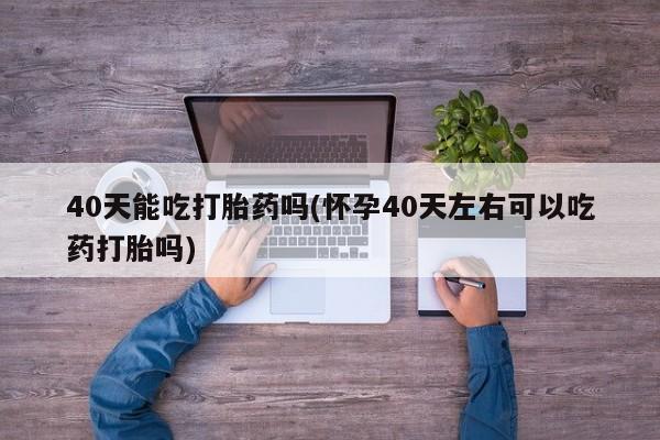 私人卖打胎药微信号，40天能吃打胎药吗(怀孕40天左右可以吃药打胎吗)