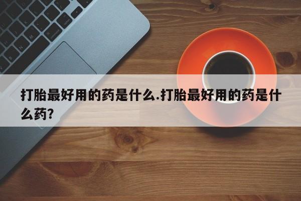 私人卖打胎药微信号，打胎最好用的药是什么.打胎最好用的药是什么药？