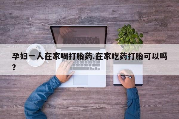 私人卖打胎药微信号，孕妇一人在家喝打胎药.在家吃药打胎可以吗？