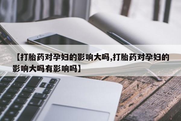 私人卖打胎药微信号，【打胎药对孕妇的影响大吗,打胎药对孕妇的影响大吗有影响吗】