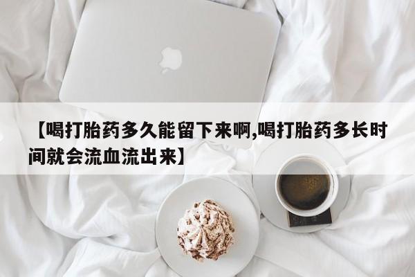 私人卖打胎药微信号，【喝打胎药多久能留下来啊,喝打胎药多长时间就会流血流出来】