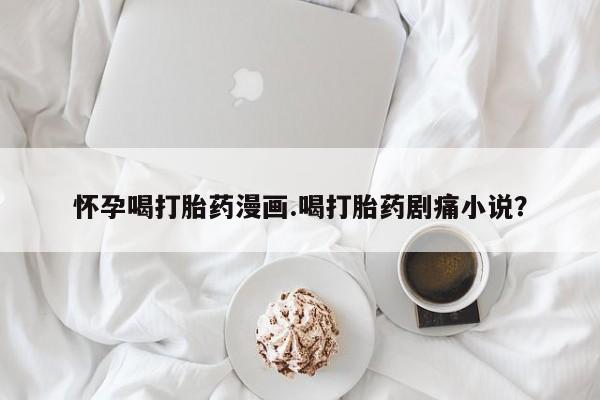 私人卖打胎药微信号，怀孕喝打胎药漫画.喝打胎药剧痛小说？