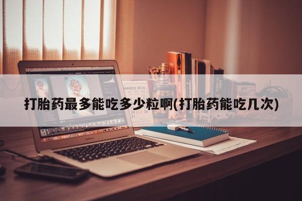 私人卖打胎药微信号，打胎药最多能吃多少粒啊(打胎药能吃几次)