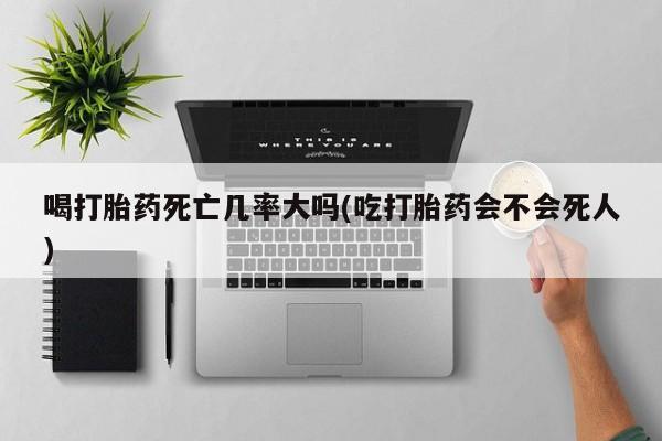 私人卖打胎药微信号，喝打胎药死亡几率大吗(吃打胎药会不会死人)