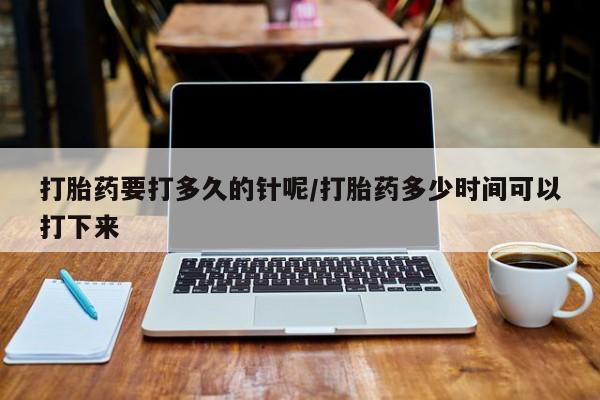 私人卖打胎药微信号，打胎药要打多久的针呢/打胎药多少时间可以打下来
