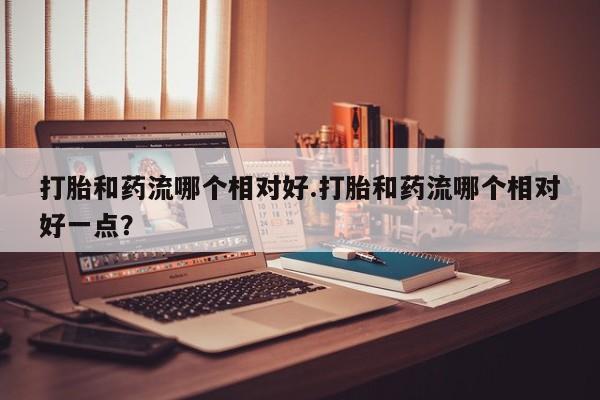 私人卖打胎药微信号，打胎和药流哪个相对好.打胎和药流哪个相对好一点？