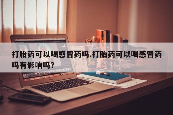 私人卖打胎药微信号，打胎药可以喝感冒药吗.打胎药可以喝感冒药吗有影响吗？