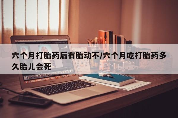 私人卖打胎药微信号，六个月打胎药后有胎动不/六个月吃打胎药多久胎儿会死
