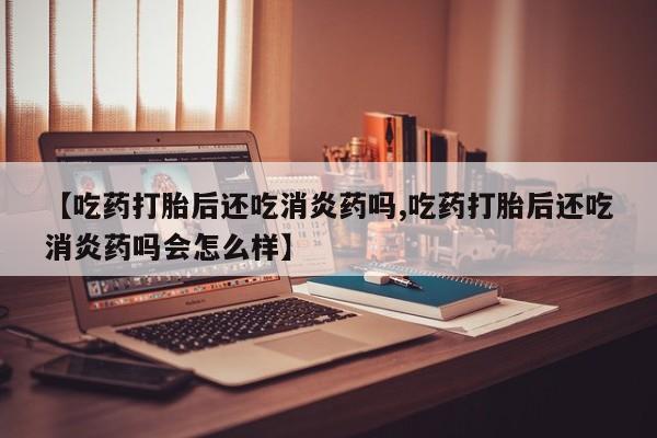 私人卖打胎药微信号，【吃药打胎后还吃消炎药吗,吃药打胎后还吃消炎药吗会怎么样】