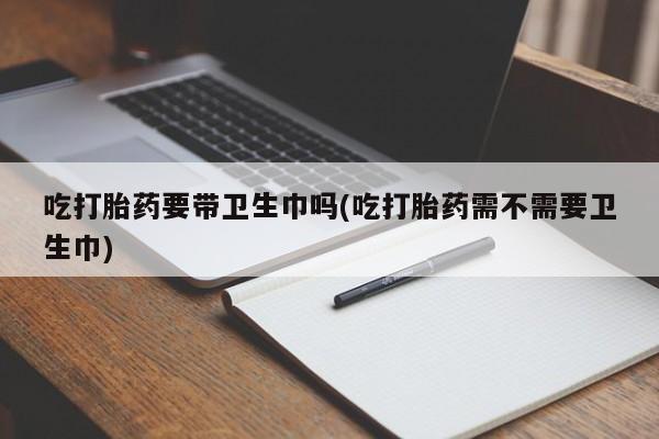 私人卖打胎药微信号，吃打胎药要带卫生巾吗(吃打胎药需不需要卫生巾)