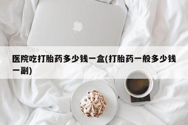 私人卖打胎药微信号，医院吃打胎药多少钱一盒(打胎药一般多少钱一副)