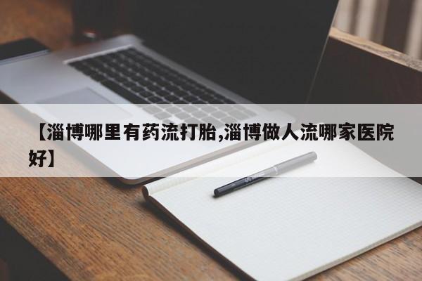 私人卖打胎药微信号，【淄博哪里有药流打胎,淄博做人流哪家医院好】