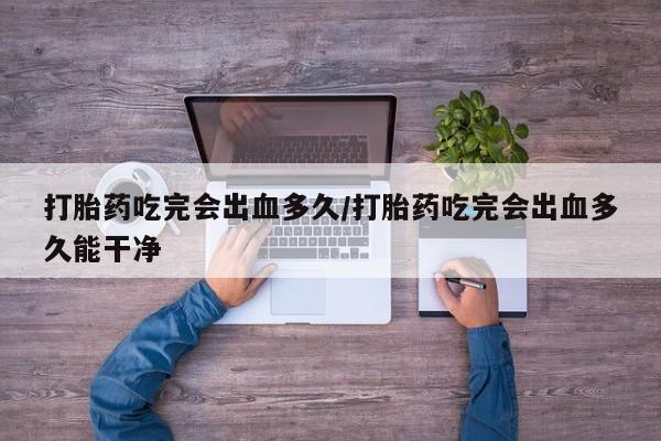 私人卖打胎药微信号，打胎药吃完会出血多久/打胎药吃完会出血多久能干净