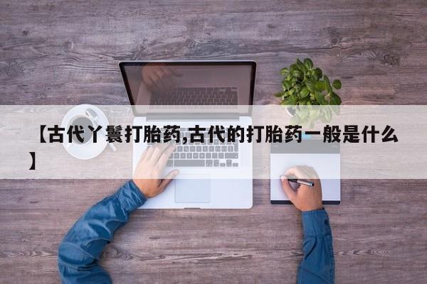 私人卖打胎药微信号，【古代丫鬟打胎药,古代的打胎药一般是什么】