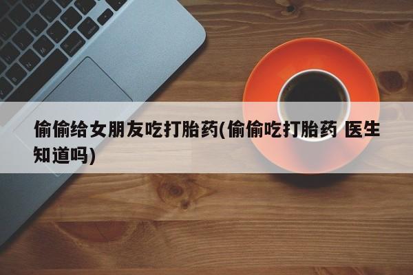 私人卖打胎药微信号，偷偷给女朋友吃打胎药(偷偷吃打胎药 医生知道吗)