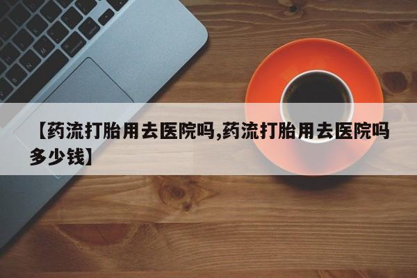 私人卖打胎药微信号，【药流打胎用去医院吗,药流打胎用去医院吗多少钱】