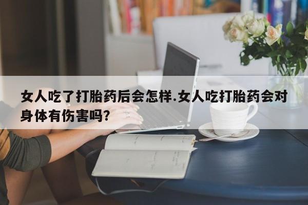 私人卖打胎药微信号，女人吃了打胎药后会怎样.女人吃打胎药会对身体有伤害吗？