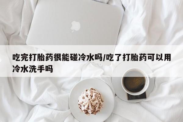 私人卖打胎药微信号，吃完打胎药很能碰冷水吗/吃了打胎药可以用冷水洗手吗