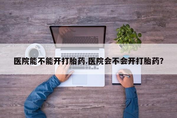 私人卖打胎药微信号，医院能不能开打胎药.医院会不会开打胎药？