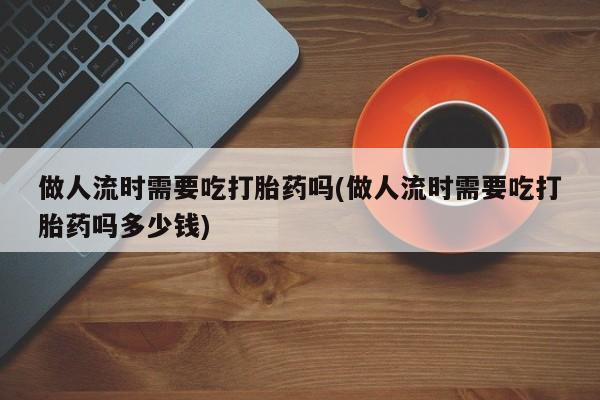 私人卖打胎药微信号，做人流时需要吃打胎药吗(做人流时需要吃打胎药吗多少钱)
